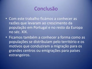 Conclusão Com este trabalho ficámos a conhecer as razões que levaram ao crescimento da população em Portugal e no resto da Europa no séc. XIX.Ficamos também a conhecer a forma como as populações se distribuíam pelo território e os motivos que conduziram a migração para os grandes centros ou emigrações para países estrangeiros.