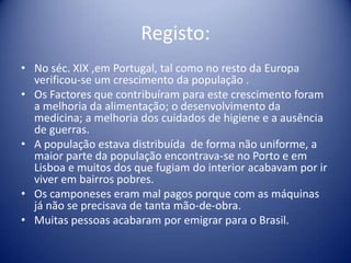Registo:No séc. XIX ,em Portugal, tal como no resto da Europa verificou-se um crescimento da população .Os Factores que contribuíram para este crescimento foram a melhoria da alimentação; o desenvolvimento da medicina; a melhoria dos cuidados de higiene e a ausência de guerras.  A população estava distribuída  de forma não uniforme, a maior parte da população encontrava-seno Porto e em Lisboa e muitos dos que fugiam do interior acabavam por ir viver em bairros pobres.Os camponeses eram mal pagos porque com as máquinas já não se precisava de tanta mão-de-obra.Muitas pessoas acabaram por emigrar para o Brasil.