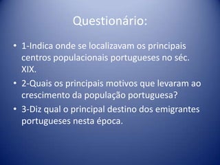 Questionário:1-Indica onde se localizavam os principais centros populacionais portugueses no séc. XIX.2-Quais os principais motivos que levaram ao crescimento da população portuguesa?3-Diz qual o principal destino dos emigrantes portugueses nesta época. 