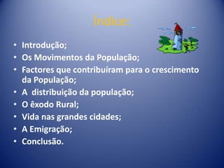 Índice:Introdução;Os Movimentos da População;Factores que contribuíram para o crescimento da População;A  distribuição da população; O êxodo Rural;Vida nas grandes cidades;A Emigração;Conclusão.
