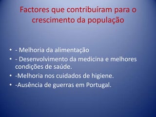 Factores que contribuíram para o crescimento da população - Melhoria da alimentação - Desenvolvimento da medicina e melhores condições de saúde.-Melhoria nos cuidados de higiene.-Ausência de guerras em Portugal. 