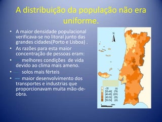 A distribuição da população não era uniforme.A maior densidade populacional verificava-se no litoral junto das grandes cidades(Porto e Lisboa) .As razões para esta maior concentração de pessoas eram:     melhores condições  de vida devido ao clima mais ameno.     solos mais férteis      maior desenvolvimento dos transportes e industrias que proporcionavam muita mão-de-obra. 