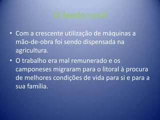 O êxodo rural Com a crescente utilização de máquinas a mão-de-obra foi sendo dispensada na agricultura.O trabalho era mal remunerado e os camponeses migraram para o litoral à procura de melhores condições de vida para si e para a sua família.