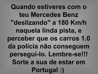 Quando estiveres com o
teu Mercedes Benz
"deslizando" a 180 Km/h
naquela linda pista, e
perceber que os carros 1.0
da polícia não conseguem
persegui-lo. Lembre-se!!!
Sorte a sua de estar em
Portugal :)
 