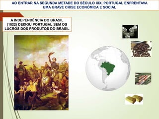 A INDEPENDÊNCIA DO BRASIL
(1822) DEIXOU PORTUGAL SEM OS
LUCROS DOS PRODUTOS DO BRASIL
AO ENTRAR NA SEGUNDA METADE DO SÉCULO XIX, PORTUGAL ENFRENTAVA
UMA GRAVE CRISE ECONÓMICA E SOCIAL
 