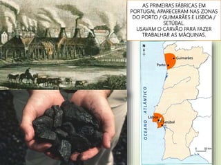 AS PRIMEIRAS FÁBRICAS EM
PORTUGAL APARECERAM NAS ZONAS
DO PORTO / GUIMARÃES E LISBOA /
SETÚBAL.
USAVAM O CARVÃO PARA FAZER
TRABALHAR AS MÁQUINAS.
 
