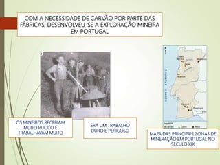 COM A NECESSIDADE DE CARVÃO POR PARTE DAS
FÁBRICAS, DESENVOLVEU-SE A EXPLORAÇÃO MINEIRA
EM PORTUGAL
ERA UM TRABALHO
DURO E PERIGOSO
OS MINEIROS RECEBIAM
MUITO POUCO E
TRABALHAVAM MUITO MAPA DAS PRINCIPAIS ZONAS DE
MINERAÇÃO EM PORTUGAL NO
SÉCULO XIX
 