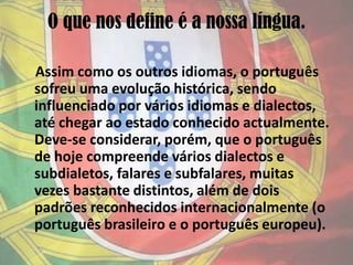 O que nos define é a nossa língua.Assim como os outros idiomas, o português sofreu uma evolução histórica, sendo influenciado por vários idiomas e dialectos, até chegar ao estado conhecido actualmente. Deve-se considerar, porém, que o português de hoje compreende vários dialectos e subdialetos, falares e subfalares, muitas vezes bastante distintos, além de dois padrões reconhecidos internacionalmente (o português brasileiro e o português europeu). 