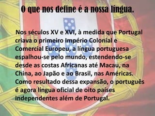 O que nos define é a nossa língua.    Nos séculos XV e XVI, à medida que Portugal criava o primeiro Império Colonial e Comercial Europeu, a língua portuguesa espalhou-se pelo mundo, estendendo-se desde as costas Africanas até Macau, na China, ao Japão e ao Brasil, nas Américas. Como resultado dessa expansão, o português é agora língua oficial de oito países independentes além de Portugal.