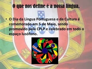O que nos define é a nossa língua.O Dia da Língua Portuguesa e da Cultura é comemorado em 5 de Maio, sendo promovido pela CPLP e celebrado em todo o espaço lusófono.