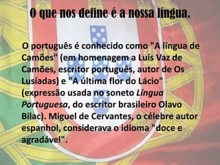 O que nos define é a nossa língua.    O português é conhecido como "A língua de Camões" (em homenagem a Luís Vaz de Camões, escritor português, autor de Os Lusíadas) e "A última flor do Lácio" (expressão usada no soneto Língua Portuguesa, do escritor brasileiro Olavo Bilac). Miguel de Cervantes, o célebre autor espanhol, considerava o idioma "doce e agradável".