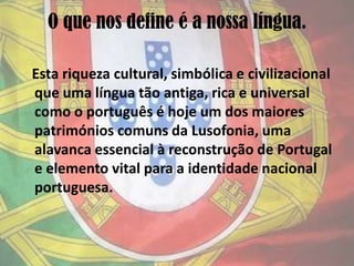 O que nos define é a nossa língua.   Esta riqueza cultural, simbólica e civilizacional que uma língua tão antiga, rica e universal como o português é hoje um dos maiores patrimónios comuns da Lusofonia, uma alavanca essencial à reconstrução de Portugal e elemento vital para a identidade nacional portuguesa.