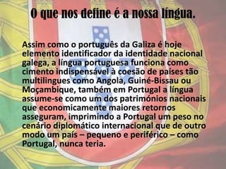 O que nos define é a nossa língua.Assim como o português da Galiza é hoje elemento identificador da identidade nacional galega, a língua portuguesa funciona como cimento indispensável à coesão de países tão multilingues como Angola, Guiné-Bissau ou Moçambique, também em Portugal a língua assume-se como um dos patrimónios nacionais que economicamente maiores retornos asseguram, imprimindo a Portugal um peso no cenário diplomático internacional que de outro modo um país – pequeno e periférico – como Portugal, nunca teria.