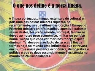 O que nos define é a nossa língua.    A língua portuguesa (língua extensa e de cultura) é pois uma das nossas maiores riquezas. Se recentemente, na sua última deslocação à Europa, o Primeiro-ministro chinês escolheu apenas 4 países e se um destes, foi precisamente, Portugal, tal não se deveu ao nosso peso económico, militar ou político numa Europa que cada vez mais nos renega e quer diminuir. Tal deveu-se ao facto de, graças à língua termos hoje no mundo uma influência que extravasa em muito a nossa presença económica, demográfica e política e que se deve essencialmente à existência no mundo de 240 luso falantes.