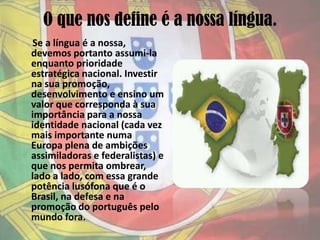 O que nos define é a nossa língua.Se a língua é a nossa, devemos portanto assumi-la enquanto prioridade estratégica nacional. Investir na sua promoção, desenvolvimento e ensino um valor que corresponda à sua importância para a nossa identidade nacional (cada vez mais importante numa Europa plena de ambições assimiladoras e federalistas) e que nos permita ombrear, lado a lado, com essa grande potência lusófona que é o Brasil, na defesa e na promoção do português pelo mundo fora.