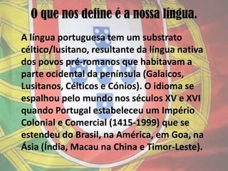 O que nos define é a nossa língua.A língua portuguesa tem um substrato céltico/lusitano, resultante da língua nativa dos povos pré-romanos que habitavam a parte ocidental da península (Galaicos, Lusitanos, Célticos e Cónios). O idioma se espalhou pelo mundo nos séculos XV e XVI quando Portugal estabeleceu um Império Colonial e Comercial (1415-1999) que se estendeu do Brasil, na América, em Goa, na Ásia (Índia, Macau na China e Timor-Leste).