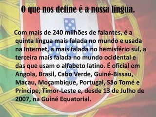 O que nos define é a nossa língua.Com mais de 240 milhões de falantes, é a quinta língua mais falada no mundo e usada na Internet, a mais falada no hemisfério sul, a terceira mais falada no mundo ocidental e das que usam o alfabeto latino. É oficial em Angola, Brasil, Cabo Verde, Guiné-Bissau, Macau, Moçambique, Portugal, São Tomé e Príncipe, Timor-Leste e, desde 13 de Julho de 2007, na Guiné Equatorial.
