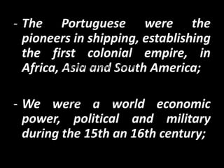 - The Portuguese were the
  pioneers in shipping, establishing
  the first colonial empire, in
  Africa,During thetheand South America;
          Asiafifteenth and sixteenth pioneers in
         centuries,   Portuguese were the
           the shipping, establishing the first colonial
           empire, with possessions in Africa, Asia and
           South America, becoming a world economic

- We were a world economic
           power, political and military


  power, political and military
  during the 15th an 16th century;
 