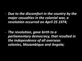- Due to the discomfort in the country by the
  major casualties in the colonial war, a
  revolution occurred on April 25 1974;

- The revolution, gave birth to a
  parliamentary democracy, that resulted in
  the independence of all overseas
  colonies, Mozambique and Angola;
 