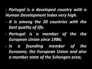 - Portugal is a developed country with a
Human Development Index very high.
- It is among the 20 countries with the
  best quality of life.
- Portugal is a member of the the
  European Union since 1986;
- Is a founding member of the
  Eurozone, the European Union and also
  a member state of the Schengen area;
 