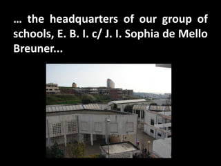 … the headquarters of our group of
schools, E. B. I. c/ J. I. Sophia de Mello
Breuner...
 