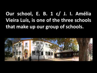 Our school, E. B. 1 c/ J. I. Amélia
Vieira Luís, is one of the three schools
that make up our group of schools.
 