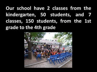 Our school have 2 classes from the
kindergarten, 50 students, and 7
classes, 150 students, from the 1st
grade to the 4th grade
 