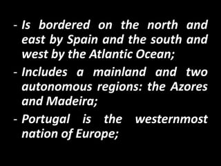 - Is bordered on the north and
  east by Spain and the south and
  west by the Atlantic Ocean;
- Includes a mainland and two
  autonomous regions: the Azores
  and Madeira;
- Portugal is the westernmost
  nation of Europe;
 