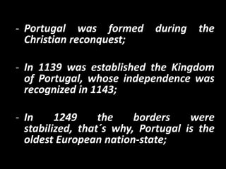 - Portugal was formed       during   the
  Christian reconquest;

- In 1139 was established the Kingdom
  of Portugal, whose independence was
  recognized in 1143;

- In     1249     the    borders    were
  stabilized, that´s why, Portugal is the
  oldest European nation-state;
 