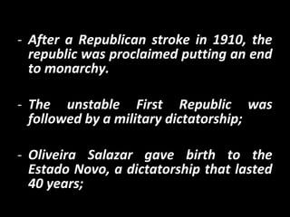 - After a Republican stroke in 1910, the
republic was proclaimed putting an end
to monarchy.
- The unstable First Republic was
followed by a military dictatorship;
- Oliveira Salazar gave birth to the
Estado Novo, a dictatorship that lasted
40 years;
 