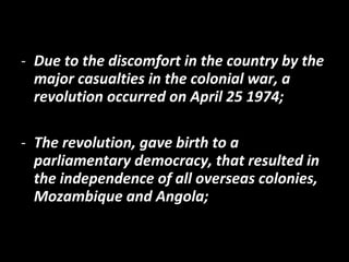 - Due to the discomfort in the country by the
major casualties in the colonial war, a
revolution occurred on April 25 1974;
- The revolution, gave birth to a
parliamentary democracy, that resulted in
the independence of all overseas colonies,
Mozambique and Angola;
 