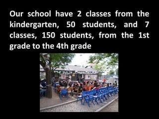 Our school have 2 classes from the
kindergarten, 50 students, and 7
classes, 150 students, from the 1st
grade to the 4th grade
 