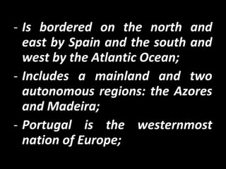- Is bordered on the north and
east by Spain and the south and
west by the Atlantic Ocean;
- Includes a mainland and two
autonomous regions: the Azores
and Madeira;
- Portugal is the westernmost
nation of Europe;
 