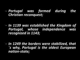 - Portugal was formed during the
Christian reconquest;
- In 1139 was established the Kingdom of
Portugal, whose independence was
recognized in 1143;
- In 1249 the borders were stabilized, that
´s why, Portugal is the oldest European
nation-state;
 