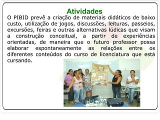 Atividades

O PIBID prevê a criação de materiais didáticos de baixo
custo, utilização de jogos, discussões, leituras, passeios,
excursões, feiras e outras alternativas lúdicas que visam
a construção conceitual, a partir de experiências
orientadas, de maneira que o futuro professor possa
elaborar espontaneamente as relações entre os
diferentes conteúdos do curso de licenciatura que está
cursando.

 