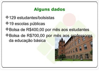 Alguns dados
129 estudantes/bolsistas
19 escolas públicas
Bolsa de R$400,00 por mês aos estudantes
Bolsa de R$700,00 por mês aos professores
da educação básica

 