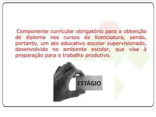 Componente curricular obrigatório para a obtenção
de diploma nos cursos de licenciatura, sendo,
portanto, um ato educativo escolar supervisionado,
desenvolvido no ambiente escolar, que visa à
preparação para o trabalho produtivo.

 