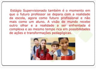 Estágio Supervisionado também é o momento em
que o futuro professor se depara com a realidade
da escola, agora como futuro profissional e não
mais como um aluno. A visão de mundo recebe
outro olhar e a realidade a ser enfrentada é
complexa e ao mesmo tempo rica em possibilidades
de ações e transformações pedagógicas.

 