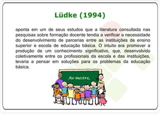 Lüdke (1994)
aponta em um de seus estudos que a literatura consultada nas
pesquisas sobre formação docente tendia a verificar a necessidade
do desenvolvimento de parcerias entre as instituições de ensino
superior e escola de educação básica. O intuito era promover a
produção de um conhecimento significativo, que, desenvolvido
coletivamente entre os profissionais da escola e das instituições,
levaria a pensar em soluções para os problemas da educação
básica.

 