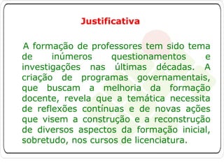 Justificativa
A formação de professores tem sido tema
de
inúmeros
questionamentos
e
investigações nas últimas décadas. A
criação de programas governamentais,
que buscam a melhoria da formação
docente, revela que a temática necessita
de reflexões contínuas e de novas ações
que visem a construção e a reconstrução
de diversos aspectos da formação inicial,
sobretudo, nos cursos de licenciatura.

 