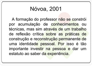 Nóvoa, 2001
A formação do professor não se constrói
por acumulação de conhecimentos ou
técnicas, mas sim através de um trabalho
de reflexão crítica sobre as práticas de
construção e reconstrução permanente de
uma identidade pessoal. Por isso é tão
importante investir na pessoa e dar um
estatuto ao saber da experiência.

 