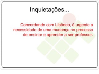 Inquietações...
Concordando com Libâneo, é urgente a
necessidade de uma mudança no processo
de ensinar e aprender a ser professor.

 