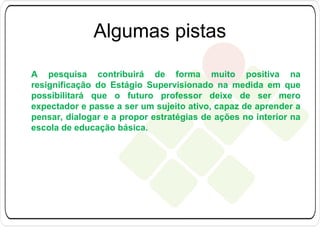 Algumas pistas
A pesquisa contribuirá de forma muito positiva na
resignificação do Estágio Supervisionado na medida em que
possibilitará que o futuro professor deixe de ser mero
expectador e passe a ser um sujeito ativo, capaz de aprender a
pensar, dialogar e a propor estratégias de ações no interior na
escola de educação básica.

 