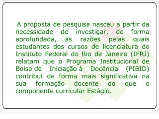 A proposta de pesquisa nasceu a partir da
necessidade de investigar, de forma
aprofundada, as razões pelas quais
estudantes dos cursos de licenciatura do
Instituto Federal do Rio de Janeiro (IFRJ)
relatam que o Programa Institucional de
Bolsa de Iniciação à Docência (PIBID)
contribui de forma mais significativa na
sua
formação
docente
do
que
o
componente curricular Estágio.

 