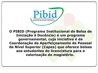 O PIBID (Programa Institucional de Bolsa de
Iniciação à Docência) é um programa
governamental, cuja iniciativa é da
Coordenação de Aperfeiçoamento de Pessoal
de Nível Superior (Capes) que oferece bolsas
aos estudantes de licenciatura para a
valorização do magistério.

 