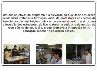 Um dos objetivos do programa é a elevação da qualidade das ações
acadêmicas voltadas à formação inicial de professores nos cursos de
licenciatura das instituições públicas de ensino superior, assim como
a inserção dos estudantes de licenciatura no cotidiano de escolas da
rede pública de educação, o que promove a integração entre
educação superior e educação básica..

 