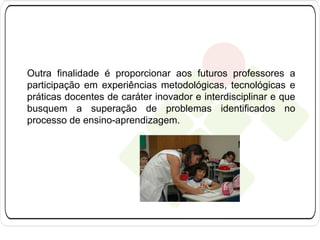 Outra finalidade é proporcionar aos futuros professores a
participação em experiências metodológicas, tecnológicas e
práticas docentes de caráter inovador e interdisciplinar e que
busquem a superação de problemas identificados no
processo de ensino-aprendizagem.

 