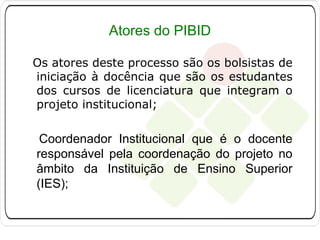 Atores do PIBID
Os atores deste processo são os bolsistas de
iniciação à docência que são os estudantes
dos cursos de licenciatura que integram o
projeto institucional;

Coordenador Institucional que é o docente
responsável pela coordenação do projeto no
âmbito da Instituição de Ensino Superior
(IES);

 