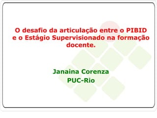 O desafio da articulação entre o PIBID
e o Estágio Supervisionado na formação
docente.

Janaina Corenza
PUC-Rio

 