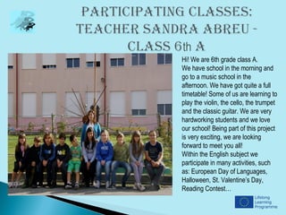 Hi! We are 6th grade class A.
We have school in the morning and
go to a music school in the
afternoon. We have got quite a full
timetable! Some of us are learning to
play the violin, the cello, the trumpet
and the classic guitar. We are very
hardworking students and we love
our school! Being part of this project
is very exciting, we are looking
forward to meet you all!
Within the English subject we
participate in many activities, such
as: European Day of Languages,
Halloween, St. Valentine’s Day,
Reading Contest…
 